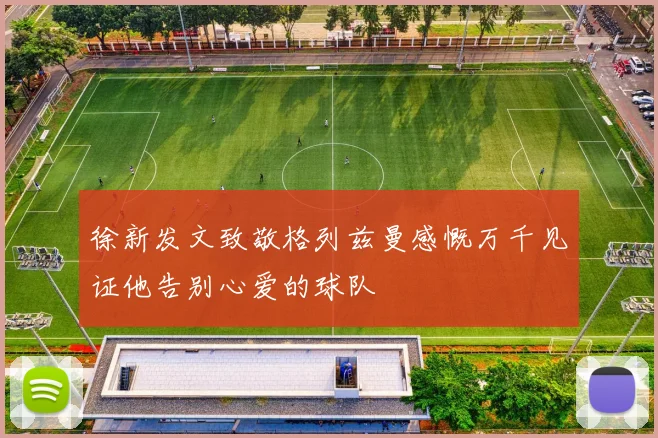 徐新发文致敬格列兹曼感慨万千见证他告别心爱的球队