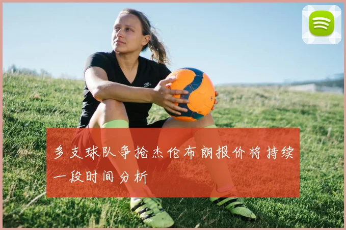 多支球队争抢杰伦布朗报价将持续一段时间分析