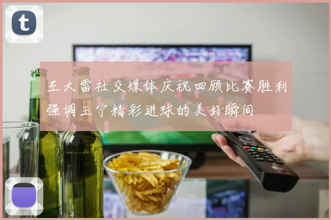 王大雷社交媒体庆祝回顾比赛胜利强调玉宁精彩进球的美好瞬间