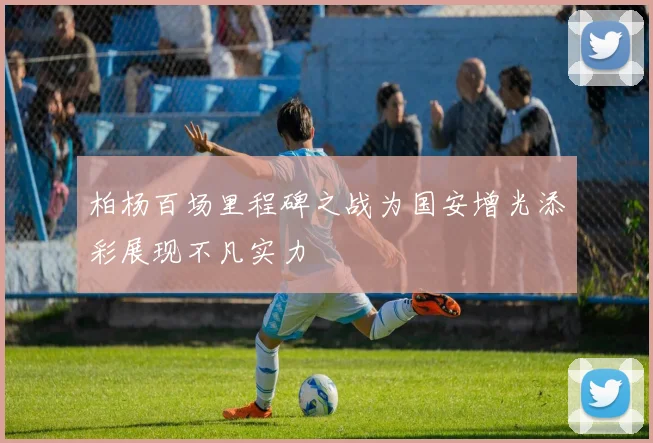 柏杨百场里程碑之战为国安增光添彩展现不凡实力