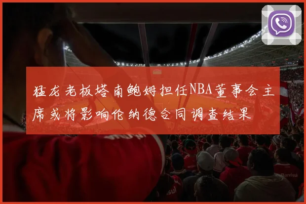 猛龙老板塔南鲍姆担任NBA董事会主席或将影响伦纳德合同调查结果