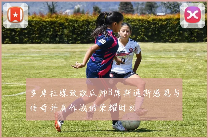 多库社媒致敬瓜帅B席斯通斯感恩与传奇并肩作战的荣耀时刻