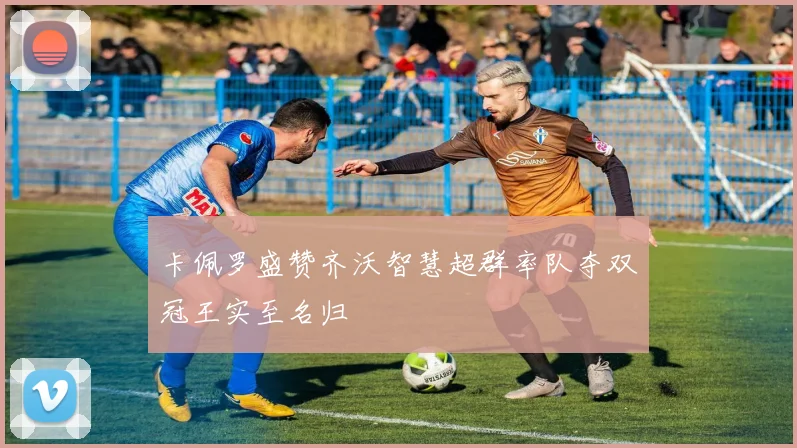卡佩罗盛赞齐沃智慧超群率队夺双冠王实至名归