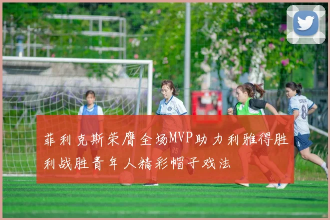菲利克斯荣膺全场MVP助力利雅得胜利战胜青年人精彩帽子戏法