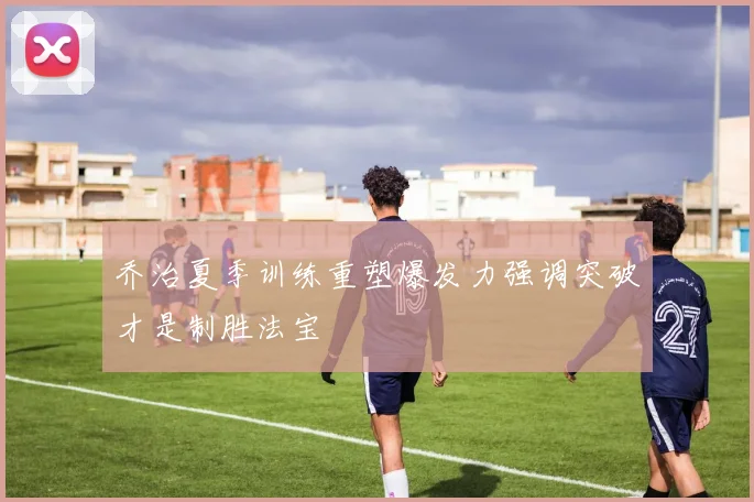 乔治夏季训练重塑爆发力强调突破才是制胜法宝