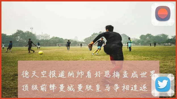德天空报道纳帅看好恩梅查成世界顶级前锋曼城曼联皇马争相追逐