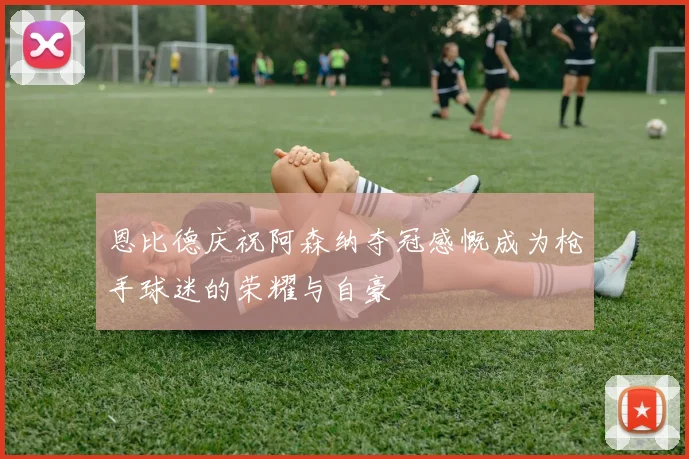 恩比德庆祝阿森纳夺冠感慨成为枪手球迷的荣耀与自豪
