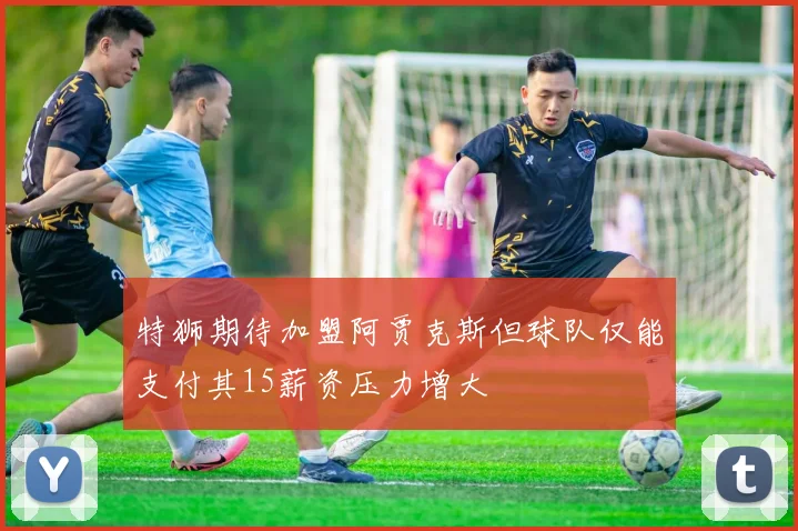 特狮期待加盟阿贾克斯但球队仅能支付其15薪资压力增大