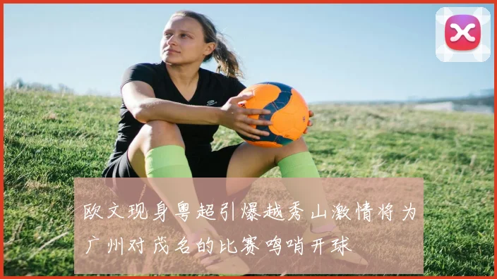 欧文现身粤超引爆越秀山激情将为广州对茂名的比赛鸣哨开球