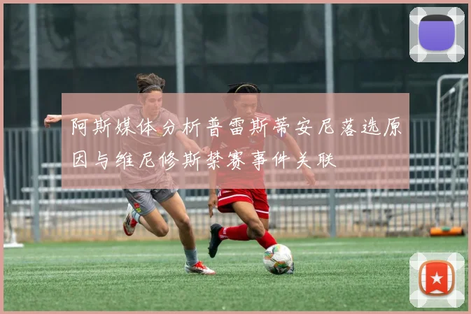 阿斯媒体分析普雷斯蒂安尼落选原因与维尼修斯禁赛事件关联