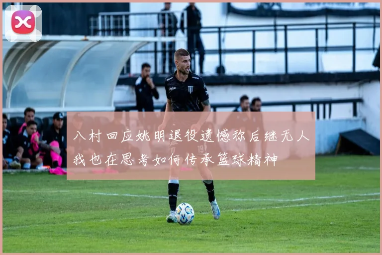 八村回应姚明退役遗憾称后继无人我也在思考如何传承篮球精神