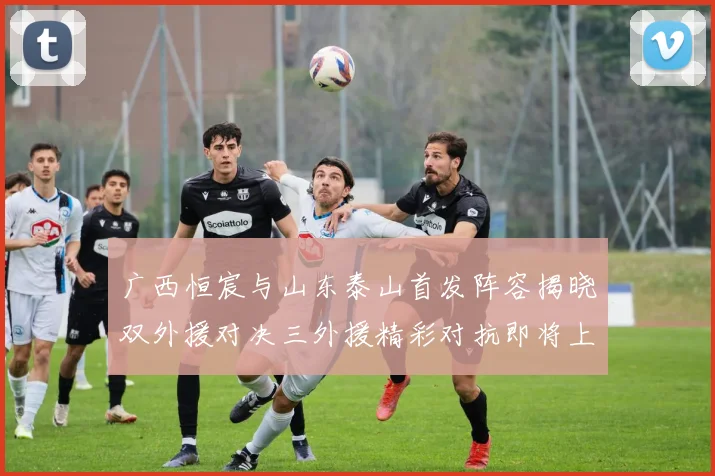 广西恒宸与山东泰山首发阵容揭晓双外援对决三外援精彩对抗即将上演