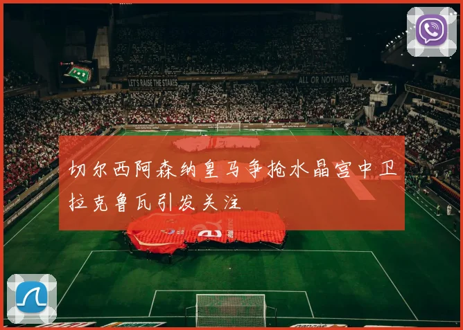 切尔西阿森纳皇马争抢水晶宫中卫拉克鲁瓦引发关注