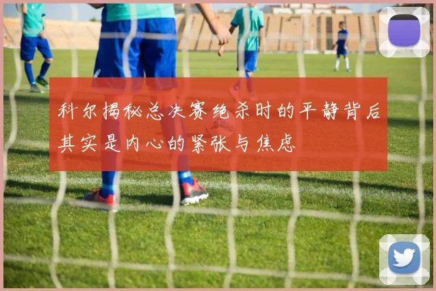 科尔揭秘总决赛绝杀时的平静背后其实是内心的紧张与焦虑