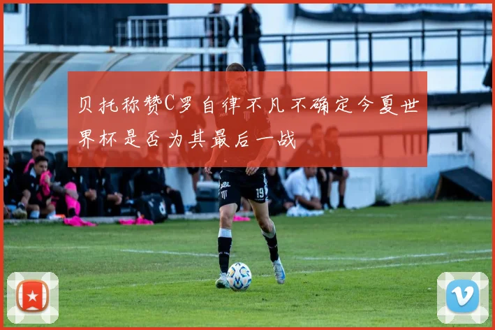 贝托称赞C罗自律不凡不确定今夏世界杯是否为其最后一战