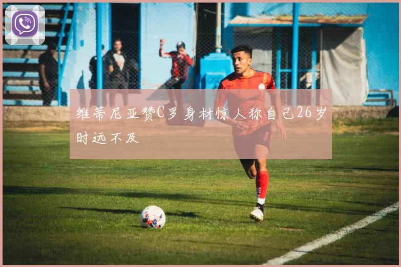 维蒂尼亚赞C罗身材惊人称自己26岁时远不及