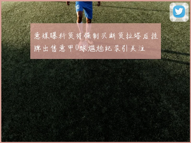 意媒曝科莫将强制买断莫拉塔后挂牌出售意甲0球尴尬纪录引关注