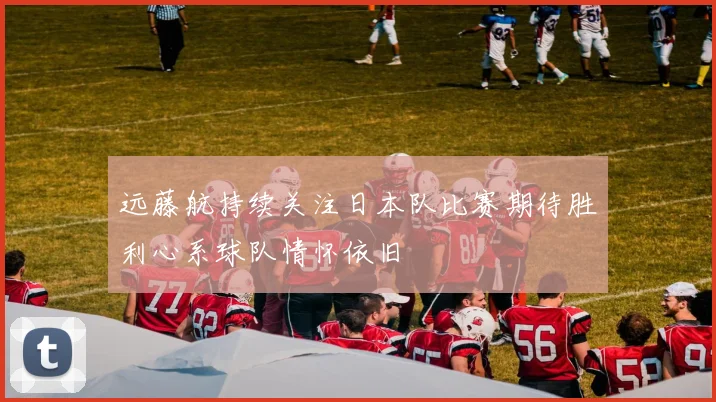 远藤航持续关注日本队比赛期待胜利心系球队情怀依旧