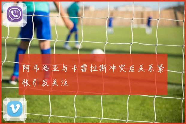 阿韦洛亚与卡雷拉斯冲突后关系紧张引发关注