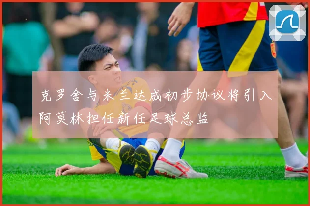克罗舍与米兰达成初步协议将引入阿莫林担任新任足球总监