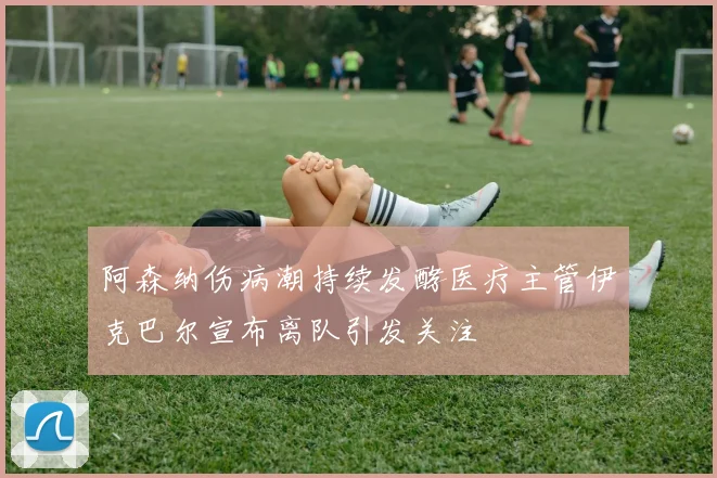 阿森纳伤病潮持续发酵医疗主管伊克巴尔宣布离队引发关注