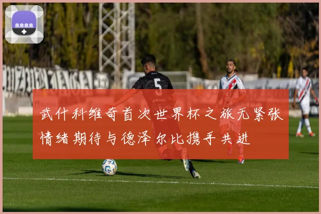 武什科维奇首次世界杯之旅无紧张情绪期待与德泽尔比携手共进