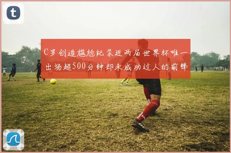 C罗创造尴尬纪录近两届世界杯唯一出场超500分钟却未成功过人的前锋
