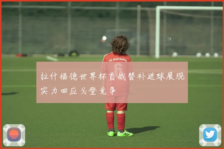 拉什福德世界杯首战替补进球展现实力回应戈登竞争