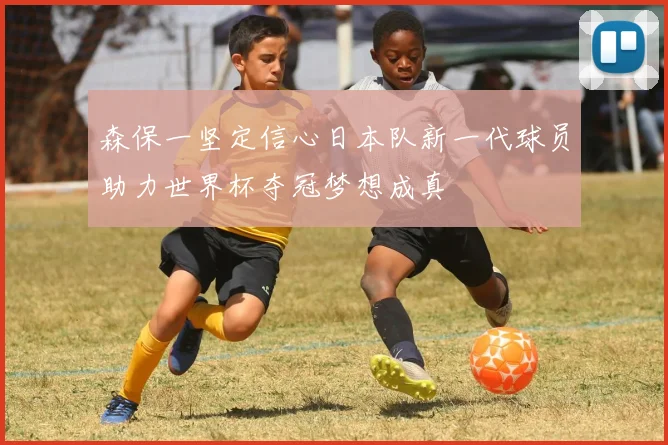 森保一坚定信心日本队新一代球员助力世界杯夺冠梦想成真