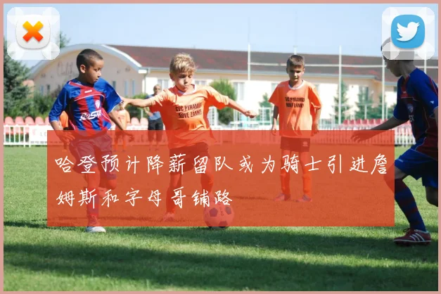 哈登预计降薪留队或为骑士引进詹姆斯和字母哥铺路