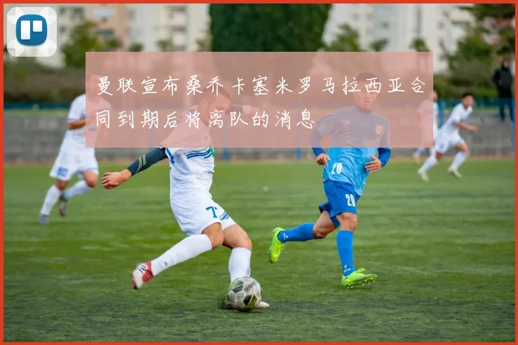 曼联宣布桑乔卡塞米罗马拉西亚合同到期后将离队的消息