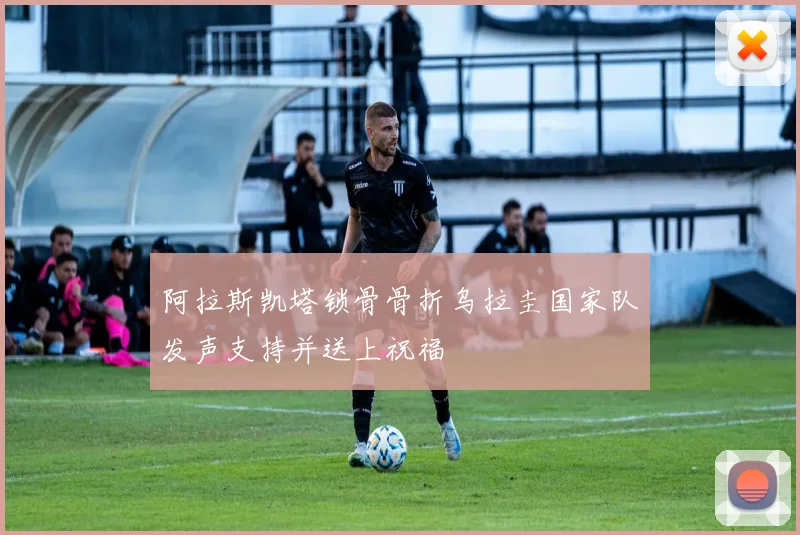 阿拉斯凯塔锁骨骨折乌拉圭国家队发声支持并送上祝福