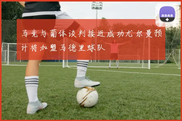马竞与葡体谈判接近成功尤尔曼预计将加盟马德里球队