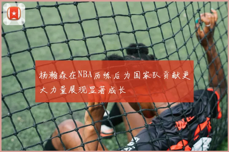 杨瀚森在NBA历练后为国家队贡献更大力量展现显著成长